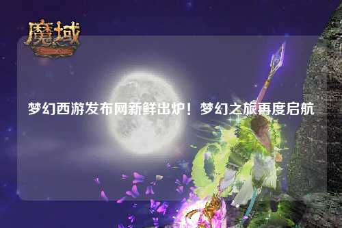 梦幻西游发布网新鲜出炉！梦幻之旅再度启航